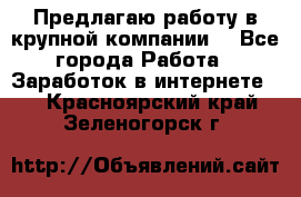 Предлагаю работу в крупной компании  - Все города Работа » Заработок в интернете   . Красноярский край,Зеленогорск г.